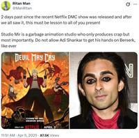 Ritan Man @ManRitan 2 days past since the recent Netflix DMC show was released and after we all saw it, this must be lesson to all of you present ... Studio Mir is a garbage animation studio who only produces crap but most importantly. Do not allow Adi Shankar to get his hands on Berserk, like ever DEVIL MAY CRY COME AT ME, DEMON BROS ONLY ON NETFLIX APRIL 3 11:51 AM Apr 5, 2025 87.5K Views N
