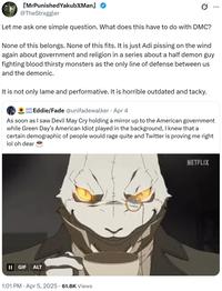 [MrPunishedYakubжMan @TheStrxggler Let me ask one simple question. What does this have to do with DMC? None of this belongs. None of this fits. It is just Adi pissing on the wind again about government and religion in a series about a half demon guy fighting blood thirsty monsters as the only line of defense between us and the demonic. It is not only lame and performative. It is horrible outdated and tacky. . Eddie/Fade @unifadewalker - Apr 4 As soon as I saw Devil May Cry holding a mirror up to the American government while Green Day's American Idiot played in the background, I knew that a certain demographic of people would rage quite and Twitter is proving me right lol oh dear || GIF ALT 1:01 PM Apr 5, 2025 61.8K Views NETFLIX