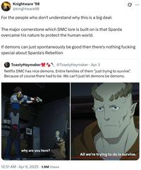 Knightware '98 @knightware98 For the people who don't understand why this is a big deal: The major cornerstone which DMC lore is built on is that Sparda overcame his nature to protect the human world. If demons can just spontaneously be good then there's nothing f------ special about Sparda's Rebellion ToastyHaymaker @ToastyHaymaker - Apr 3 Netflix DMC has nice demons. Entire families of them "just trying to survive". Because of course there had to be. We can't just let demons be demons. why are you here? 12:51 AM • Apr 6, 2025 1.9M Views All we're trying to do is survive. ...