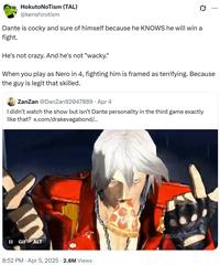Hokuto NoTism (TAL) @kenshirotism 0 ... Dante is cocky and sure of himself because he KNOWS he will win a fight. He's not crazy. And he's not "wacky." When you play as Nero in 4, fighting him is framed as terrifying. Because the guy is legit that skilled. ZanZan @DanZan92047889 - Apr 4 . I didn't watch the show but isn't Dante personality in the third game exactly like that? x.com/drakevagabond/... II GIF ALT 8:52 PM Apr 5, 2025 - 2.8M Views COM
