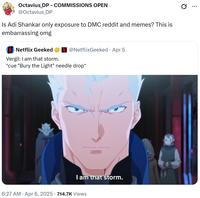 Octavius_DP - COMMISSIONS OPEN @Octavius_DP Is Adi Shankar only exposure to DMC reddit and memes? This is embarrassing omg Netflix Geeked Vergil: I am that storm. @NetflixGeeked - Apr 5 *cue "Bury the Light" needle drop* I am that storm. 6:27 AM Apr 6, 2025 · 714.7K Views Q ...