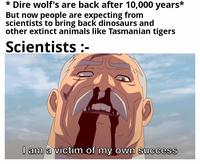 * Dire wolf's are back after 10,000 years* But now people are expecting from scientists to bring back dinosaurs and other extinct animals like Tasmanian tigers Scientists: I am a victim of my own success