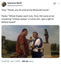 Sopranos World @SopranosWorld Tony: "Paulie, you hit a kid at the Minecraft movie." Paulie: "Whole theater went nuts, Tone. Kid came at me screaming "chicken jockey" or some s---. I got a right to defend myself." 12:09 PM Apr 7, 2025 283.4K Views