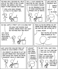 YOU KNOW HOW I BLOCKED ALL NEWS SITES AT THE START OF 2021 TO AVOID SPOILERS FOR AVATAR 2, AND THEN FORGOT TO START CHECKING THEM AGAIN? YEAH, WE'VE BEEN MEANING TO TALK TO YOU ABOUT THAT... WELL, I JUST CHECKED THE NEWS FOR THE FIRST TIME, AND WHY IS THE ECONOMY TANKING? UH, THE PRESIDENT IS MAD AT OTHER COUNTRIES AND IMPOSED LOTS OF TARIFFS. WAIT, WHO'S THE PRESIDENT NOW? DONALD TRUMP. ...STILL?? NO, AGAIN. OK, FINE, WHAT'S A TARIFF? WHY IS HE DOING THIS? YOU KNOW THAT PIZZERIA YOUR COMPANY ORDERS FROM? THEY DON'T BUY ANYTHING FROM YOU, RIGHT? WHY WOULD THEY? WE DO GEOTECHNICAL LANDSCAPE SURVEYS. RIGHT, SO THEY'RE RIPPING YOU OFF! YOU'RE PAYING THEM TONS OF MONEY, AND WHAT ARE YOU GETTING FOR IT? I MEAN... PIZZA? SEE? THEY'RE NOT HELPING YOUR BUSINESS AT ALL! WHAT A RIPOFF! WHAT WOULD THEY EVEN BUY FROM US? I GUESS WE COULD SURVEY A PIZZA... YES, PERFECT! YOU REFUSE TO LET THE DELIVERY DRIVER PAST YOUR SECURITY DESK UNLESS THEY VENMO YOU FOR AN EQUIVALENT VALUE OF LIDAR SCANS. WOULDN'T THEY JUST STOP TAKING OUR ORDERS? PERFECT, BALANCE RESTORED! OK, BUT I STILL WANT PIZZA. CAN'T YOU JUST MAKE ONE? YOU HAVE ALL THAT GEAR. I DON'T THINK A PIZZA MADE WITH LIDAR DIODES WOULD BE VERY GOOD. UGH, WHY IS EVERYONE 50 PICKY ABOUT TOPPINGS?
