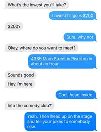 What's the lowest you'll take? $200? Lowest I'll go is $700 Sure, why not Okay, where do you want to meet? 4335 Main Street in Riverton in about an hour Sounds good Hey I'm here Cool, head inside Into the comedy club? Yeah. Then head up on the stage and tell your jokes to somebody else.