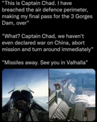 Amidst rising trade tensions between the U.S. and China in the early 2020s, several internet users began citing the Three Gorges Dam as a possible military target. A meme showing a rogue pilot named "Captain Chad" attacking the Dam was posted by Redditor /u/Thotslayer4447 to the subreddit /r/NonCredibleDefense.