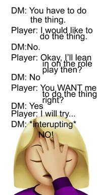 DM: You have to do the thing. Player: I would like to do the thing. DM:No. Player: Okay, I'll lean in on the role play then? DM: No Player: You WANT me DM: Yes to do the thing right? Player: I will try... DM: *interupting* NO!