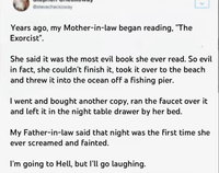 @stevecheckoway Years ago, my Mother-in-law began reading, "The Exorcist". She said it was the most evil book she ever read. So evil in fact, she couldn't finish it, took it over to the beach and threw it into the ocean off a fishing pier. I went and bought another copy, ran the faucet over it and left it in the night table drawer by her bed. My Father-in-law said that night was the first time she ever screamed and fainted. I'm going to Hell, but I'll go laughing.