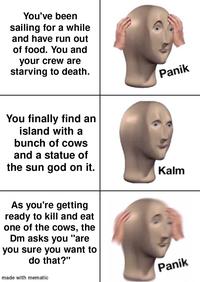 You've been sailing for a while and have run out of food. You and your crew are starving to death. You finally find an island with a bunch of cows and a statue of Panik the sun god on it. Kalm As you're getting ready to kill and eat one of the cows, the Dm asks you "are you sure you want to do that?" made with mematic Panik