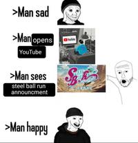 >Man sad >Man opens YouTube YouTube >Man sees steel ball run announcment TEEL >Man happy