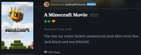 Review by JoshuaPictures PATRON A Minecraft Movie 2025 MINECRAFY MOVIE Watched 11 Apr 2025 The way my entire theater moaned out loud after every line Jack Black said was INSANE 427 likes