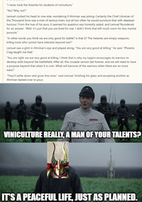 "I never took the Astartes for students of viniculture." "No? Why not?" Lemuel cocked his head to one side, wondering if Ahriman was joking. Certainly the Chief Librarian of the Thousand Sons was a man of serious mien, but all too often he would puncture that with deadpan humour. From the hue of his aura, it seemed his question was honestly asked, and Lemuel floundered for an answer. "Well, it's just that you are bred for war. I didn't think that left much room for less martial pursuits." "In other words you think we are only good for battle? Is that it? The Astartes are simply weapons, killing tools who cannot have interests beyond war?" Lemuel saw a glint in Ahriman's eye and played along. "You are very good at killing." he said. "Phoenix Crag taught me that." "You are right; we are very good at killing. I think that is why my Legion encourages its warriors to develop skills beyond the battlefield. After all, this crusade cannot last forever, and we will need to have a purpose beyond that when it is over. What will become of the warriors when there are no more wars?" "They'll settle down and grow fine wine," said Lemuel, finishing his glass and accepting another as Ahriman leaned over to pour. VINICULTURE REALLY, A MAN OF YOUR TALENTS? IT'S A PEACEFUL LIFE, JUST AS PLANNED.