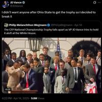 JD Vance @JDVance Q I didn't want anyone after Ohio State to get the trophy so I decided to break it Philip Melanchthon Wegmann @PhilipWegmann - Apr 14 The CFP National Championship Trophy falls apart as VP JD Vance tries to hold it aloft at the White House. 0:11 4:22 PM - Apr 14, 2025 9.8M Views TRU ...