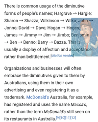There is common usage of the diminutive forms of people's names; Hargrave → Hargie; Sharon → Shazza; Wilkinson → Wilko; John → Jonno; David → Davo; Hogan → Hoges; James → Jimmy → Jim → Jimbo; Benjamin → Ben → Benno; Barry → Bazza. This is usually a display of affection and acceptance rather than belittlement. [citation needed] Organizations and businesses will often embrace the diminutives given to them by Australians, using them in their own advertising and even registering it as a trademark. McDonald's Australia, for example, has registered and uses the name Macca's, rather than the term McDonald's still seen on its restaurants in Australia. [9][10][11][12]