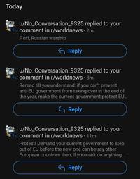 Today u/No_Conversation_9325 replied to your comment in r/worldnews • 2m F off, Russian warship Reply u/No_Conversation_9325 replied to your comment in r/worldnews • 8m Reread till you understand: if you can't prevent anti-EU government from taking over in the end of the year, make the current government protect EU... ← Reply u/No_Conversation_9325 replied to your comment in r/worldnews • 11m Protest! Demand your current government to step out of EU before the new one can betray other European countries then, if you can't do anything... ← Reply