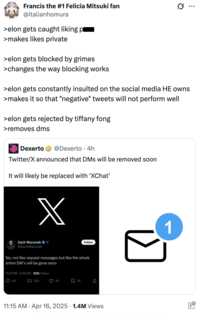 Francis the #1 Felicia Mitsuki fan @italianhomura >elon gets caught liking pl >makes likes private >elon gets blocked by grimes >changes the way blocking works Q >elon gets constantly insulted on the social media HE owns >makes it so that "negative" tweets will not perform well >elon gets rejected by tiffany fong >removes dms Dexerto @Dexerto 4h Twitter/X announced that DMs will be removed soon It will likely be replaced with 'XChat' X Zach Warunek ❤ x @ZachWarunek Follow No, not like request messages but like the whole entire DM's will be gone soon 11:17PM - 4/15/25.92K Views 93 322 32 35 . 11:15 AM Apr 16, 2025 1.4M Views 1 ...