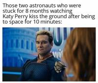 Those two astronauts who were stuck for 8 months watching Katy Perry kiss the ground after being to space for 10 minutes: