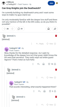 r/40kLore u/TehBigD97. Flesh Tearers • 8y Can Grey Knights join the Deathwatch? Join I'm currently building my deathwatch army and I want some ways to make my guys stand out. I'm only moderately familiar with the deeper lore stuff and there isn't any mention of the GK in the DW codex, so do you think it's possible? 26 ☐ 31 [deleted] 8y [deleted] Reply Vote D TehBigD97 OP. 8y Flesh Tearers Wow, thanks for the detailed response. As I said my knowledge of the deeper lore isn't that great, Ididn't know the GK were that secretive. They really wipe out entire guard legions? That's metal as f--- haha [deleted] 8y [deleted] TehBigD97 OP • 8y 13 Vote ↓ Flesh Tearers That sounds interesting, what exactly happened there? [deleted] 8y [deleted] 433 3♡ ← Vote