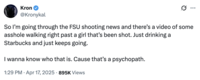 X user @Kronykal reacts to the "FSU Shooting Starbucks Video," which shows a person recording themselves sipping on a Starbucks coffee while walking past a shooting victim lying down on the ground, clearly injured. The tweet reads, "So I’m going through the FSU shooting news and there’s a video of some a------ walking right past a girl that’s been shot. Just drinking a Starbucks and just keeps going. I wanna know who that is. Cause that’s a psychopath."