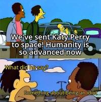 We've sent Katy Perry to space! Humanity is so advanced now What did he say? I Something about being an idiot