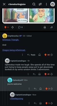 X r/bonehurtingjuice Or is it a face? I think... it's a metaphor. 5 ♡ ○ 2 EmpHeraclius OP • 6h ⚫ Edited Ominous Triangle. And: Oregon being referenced. १ठ ← Reply 65 CaptainCunnalingus • 5h Opheodrys made me laugh. She spends all of this time just trying to keep people away just to get absolutely dunked on by some random levels 3 adventurers. Opheodrys97 55m you're welcome CaptainCunnalingus • Now r/beetlejuicing 1 41 3