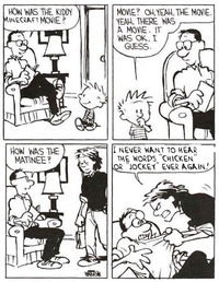 HOW WAS THE KIDDY MINECRAFT MOVIE? MOVIE? OH, YEAH, THE MOVIE. YEAH, THERE WAS A MOVIE. IT WAS OK, I GUESS. HOW WAS THE MATINEE? I NEVER WANT TO HEAR THE WORDS "CHICKEN" OR "JOCKEY" EVER AGAIN! WATERS