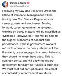 Donald J. Trump @realDonaldTrump Following my Day One Executive Order, the Office of Personnel Management will be issuing new Civil Service Regulations for career government employees. Moving forward, career government employees, working on policy matters, will be classified as "Schedule Policy/Career," and will be held to the highest standards of conduct and performance. If these government workers refuse to advance the policy interests of the President, or are engaging in corrupt behavior, they should no longer have a job. This is common sense, and will allow the federal government to finally be "run like a business." We must root out corruption and implement accountability in our Federal Workforce!