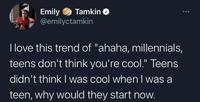 Emily Tamkin✔ @emilyctamkin I love this trend of "ahaha, millennials, teens don't think you're cool." Teens didn't think I was cool when I was a teen, why would they start now. 000