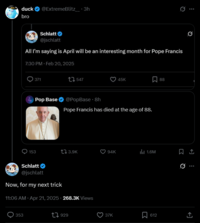 duck @ExtremeBlitz_.3h bro Schlatt @jschlatt All I'm saying is April will be an interesting month for Pope Francis 7:30 PM Feb 20, 2025 371 547 45K ☐ 88 Pop Base @PopBase ⚫ 8h Pope Francis has died at the age of 88. ... 153 13.9K 94K ill 1.6M ☐ 1 Schlatt @jschlatt 0 Now, for my next trick 11:06 AM Apr 21, 2025 - 268.3K Views 353 1929 37K 612
