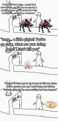 "I must kill these pigs... I must feed the soldiers, my life has no purpose, I would be more useful as the food that the soldiers eat than as a human... "omg... a little piglet! You're so cute, what are you doing here? I can't kill you' "I know! I'll take you to my house in this box since you've grown a lot and I can't keep you hidden forever, after all, I'm sure nothing bad can happen!"