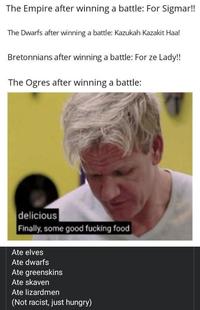 The Empire after winning a battle: For Sigmar!! The Dwarfs after winning a battle: Kazukah Kazakit Haa! Bretonnians after winning a battle: For ze Lady!! The Ogres after winning a battle: delicious Finally, some good f------ food Ate elves Ate dwarfs Ate greenskins Ate skaven Ate lizardmen (Not racist, just hungry)