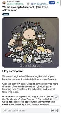 r/HorusGalaxy u/MirageoftheEmp... 2d I'm Blue, Da Ba... • We are moving to Facebook. (The Price of Freedom.) Meta O Join Go, be a Luna wolf. Hey everyone, We never imagined we'd be making this kind of post, but after the recent events, it is time to move forward. Over the past few days**, Reddit admins removed more than half of our moderation team**, including the founding mod (creator of the subreddit) and several long-time mods. No warnings, no appeals, just vague claims of brea' the "Moderator Code of Conduct." The reality? All we've done is create a space where Warhammer fans can discuss the hobby freely, even when those Join the conversation GIF