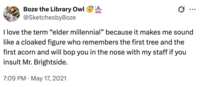 Boze the Library Owl **** @SketchesbyBoze Ø ... I love the term "elder millennial” because it makes me sound like a cloaked figure who remembers the first tree and the first acorn and will bop you in the nose with my staff if you insult Mr. Brightside. 7:09 PM May 17, 2021