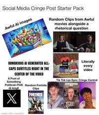 Social Media Cringe Post Starter Pack Awful Al images Random Clips from Awful movies alongside a rhetorical question OBNOXIOUS AI GENERATED ALL- CAPS SUBTITLES RIGHT IN THE CENTER OF THE VIDEO X Post of Something Political-ThIS Random Fortnite iS hUgE Clips Slowed Reverb Literally some dumbass every video "already perfect music* Tik Tok Lip-Sync Cringe Central A video for all the boys X made with mematic FORTNITE ل Who's on tapa ال MATTAN CRINGE! TikTok I'm so ready to f...