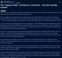 r/marvelrivals ⚫ 14 hr. ago Revolutionary-Ad6480 Strategist The "support strike" and Necros' comments - why this actually matters Discussion P With the recent "support strike" going on in Marvel Rivals, I wanted to share an experience that really shows why many support players are speaking up and had enough right now. Necros outright said on stream that he hates support players and called them "idiots" and "morons." That kind of statement, coming from a big voice in the community, does real damage. Streamers don't get to opt out of influence - if you have a following, what you say matters in your community. And now we're seeing the consequences of that. In a recent match, I was playing support and I wasn't doing bad - nearly 50k healing, only two deaths, same damage blocked as our DPS, and just 10k less total damage dealt. Still, someone in voice chat told me: "Necros was right, you support players are all brain dead." And that's the exact problem. This mindset is being validated and amplified, and it makes playing the role feel increasingly thankless. To be clear, most support players aren't playing support because they lack the mechanical skill to play DPS. They can play DPS - just like there are mechanically easy and difficult heroes in every role. The reason a lot of us choose support is because it's actually fulfilling and fun for us to keep a teammate alive, or to set someone else up for a kill. For us, that's just more fun than chasing elims. We're not asking to be glorified or seen as the "hardest" role - because I don't think we are. We just want basic respect. It's tiring to be called brain dead or worthless when your stats are solid and you're playing your role the way it's meant to be played. Honestly, the players who show appreciation are usually tanks.(Especially non-dive/frontline tanks) They know they'd go down in seconds without healing. But a lot of this support hate seems to come from DPS mains, who can usually get by on health packs and mobility. If you're someone who plays DPS or tank, take a second to think about the support on your team. Are they really the problem - or are they just an easy target? This game doesn't work without teamwork, so if your support is getting dove a lot stay with them and protect them, you keeping your support alive, and preventing the enemy teams divers from getting kills is still great value for your team.