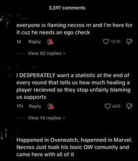 3,597 comments everyone is flaming necros rn and I'm here for it cuz he needs an ego check 1d Reply View 62 replies ▾ 13.1K I DESPERATELY want a statistic at the end of every round that tells us how much healing a player recieved so they stop unfairly blaming us supports 17h Reply View 14 replies 600 Д Happened in Overwatch, hapenned in Marvel. Necros Just took his toxic OW comunity and came here with all of it