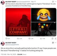 BLOODY MARY @wooosaaaahhhhh Mar 17 ... idk how else to describe it but i call this genre of game "Friendslop". its sole purpose of existence is friendfarming LETHAL COMPANY 601 :-) PC 1 2.6K 7.4K 7.7M ☐ 1 BLOODY MARY @wooosaaaahhhhh ... Ok so since this is actually getting hella traction I'll say I hope people see the word "friendfarming" n realize I'm f------ joking LOL 7:53 AM · Mar 18, 2025 334.8K Views