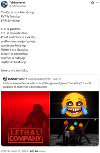 TehSnakerer @TehSnakerer Co-Op is now friendslop PVP is foeslop SP is loneslop FPS is gunslop TPS is shoulderslop Point and Click is lookslop platformers are jumpslop sports are ballslop fighters are slapslop stealth is sneakslop survival is eatslop rhythm is beatslop tweets are wordslop BLOODY MARY @wooosaaaahhhhh Mar 17 idk how else to describe it but i call this genre of game "Friendslop". its sole purpose of existence is friendfarming LETHAL COMPANY 7:30 PM - Mar 18, 2025 - 702.6K Views Ø ...