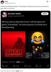 Path @PathfinderFacts 0 Calling multiplayer games "friendslop" because you have no friends to play with is so funny BLOODY MARY @wooosaaaahhhhh Follow idk how else to describe it but i call this genre of game "Friendslop". its sole purpose of existence is friendfarming LETHAL COMPANY 3:29 PM 3/17/25 1.6M Views O 203 1978 8:00 PM - Mar 18, 2025 - 81.4K Views 3.3K R 447 PC