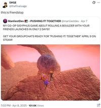 SVGE @thefinalsage this is friendslop ManliestDev - PUSHING IT! TOGETHER @manliestdev · Apr 7 MY CO-OP SISYPHUS GAME ABOUT ROLLING A BOULDER WITH YOUR FRIENDS LAUNCHES IN ONLY 2 DAYS!! GET YOUR GROUPCHATS READY FOR "PUSHING IT! TOGETHER" APRIL 9 ON STEAM! 7:02 PM - Apr 8, 2025 - 101.6K Views ...