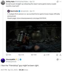 S----- Halo @ShittyHaloTakes • Apr 22 So we're just straight up releasing the exact same game every couple months now huh? Next Indie @nexindie Apr 21 1-4 player first-person co-op survival horror game Scary Cargo officially announced. Steam page: store.steampowered.com/app/3617830 868 17 4.7K 110K 5.4M ཁc ShockyMilk O @Yaboyshock I fear the “friendslop" guy might've been right 8:07 PM. Apr 22, 2025 101.3K Views ...