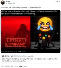... Grugg @GruggCave I'm afraid the Friendslop guy was completely right idk how else to describe it but i call this genre of game "Friendslop". its sole purpose of existence is friendfarming LETHAL COMPANY m :-) PC 8:29 PM Mar 17, 2025 - 7.7M Views S----- Halo @ShittyHaloTakes • Apr 22 So we're just straight up releasing the exact same game every couple months now huh? x.com/nexindie/statu... . 11:43 PM Apr 22, 2025 1.2M Views