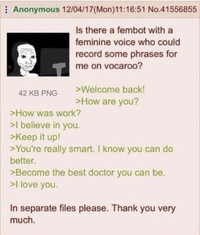 Anonymous 12/04/17 (Mon)11:16:51 No.41556855 42 KB PNG Is there a fembot with a feminine voice who could record some phrases for me on vocaroo? >Welcome back! >How are you? >How was work? >I believe in you. >Keep it up! >You're really smart. I know you can do better. >Become the best doctor you can be. >I love you. In separate files please. Thank you very much.