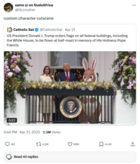 same @ on NudeAfrica @lib_crusher custom character cutscene Catholic Sat @CatholicSat Apr 21 US President Donald J. Trump orders flags on all federal buildings, including the White House, to be flown at half-mast in memory of His Holiness Pope Francis. 0:23 OF THE SIDENT RESIDE THE PREST 6:44 PM - Apr 21, 2025 - 2.5M Views 49 Read 49 replies 4.6K STATE 96K 4.4K