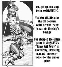 Oh, get up and stop being so DRAMATIC. You got YELLED at by the DM because while he was trying to narrate the ship's voyage you stopped the entire game to sing STYX'S "Come Sail Away" in its entirety, including making "meeerw" noises for the guitar parts