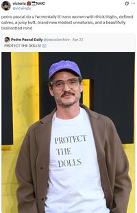 victoria NAIC @vicwingly SOON Q pedro pascal do u fw mentally ill trans women with thick thighs, defined calves, a juicy butt, brand new modest unnaturals, and a beautifully brainrotted mind Pedro Pascal Daily @pascalarchive - Apr 22 PROTECT THE DOLLS! GM KOLK PROTECT THE DOLLS