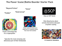 The Power Scaler/Battle Boarder Starter Pack "Beyond Fiction" "Fodder" "Solos" "Outerversal" Treats cosmology like it's a superpower. Either wanks the hell out of Superman or complains about how much he's wanked Typically the most annoying and obnoxious part of their fanbase(s) SCP Secure. Contain. Protect Has an SCP fetish Only likes/cares about certain characters because of power scaling A massive weeaboo