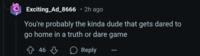 Exciting_Ad_8666 • 2h ago You're probably the kinda dude that gets dared to go home in a truth or dare game 46 Reply