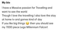 My bio I have a Massive passion for Travelling and want to see the world Though I love the travelling I also love the stay at home tv and games kind of day If you like big things then you should see my 7000 piece Lego Millennium Falcon!