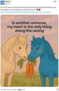 PETA → @peta 0 In an AU where racing's banned and Cyan & Superstitional Realism are free to love, not compete in a deadly "sport" #LetThemBeGayAndGraze #StopHorse Racing #horseracetests In another universe, my heart is the only thing doing the racing ... PETA 3:41 AM - Apr 24, 2025 -1.2M Views